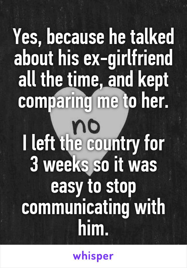 Yes, because he talked about his ex-girlfriend all the time, and kept comparing me to her.

I left the country for 3 weeks so it was easy to stop communicating with him.