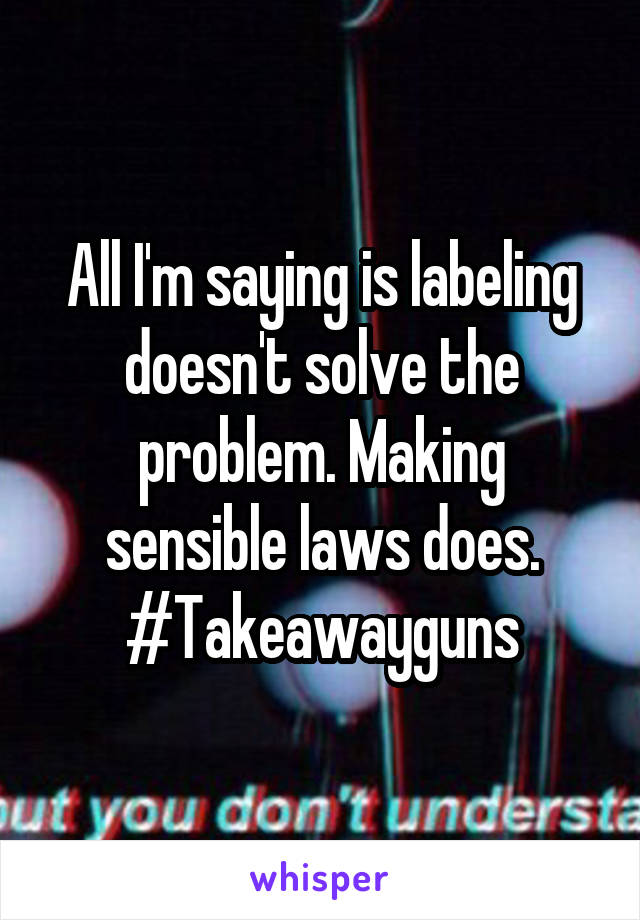 All I'm saying is labeling doesn't solve the problem. Making sensible laws does. #Takeawayguns