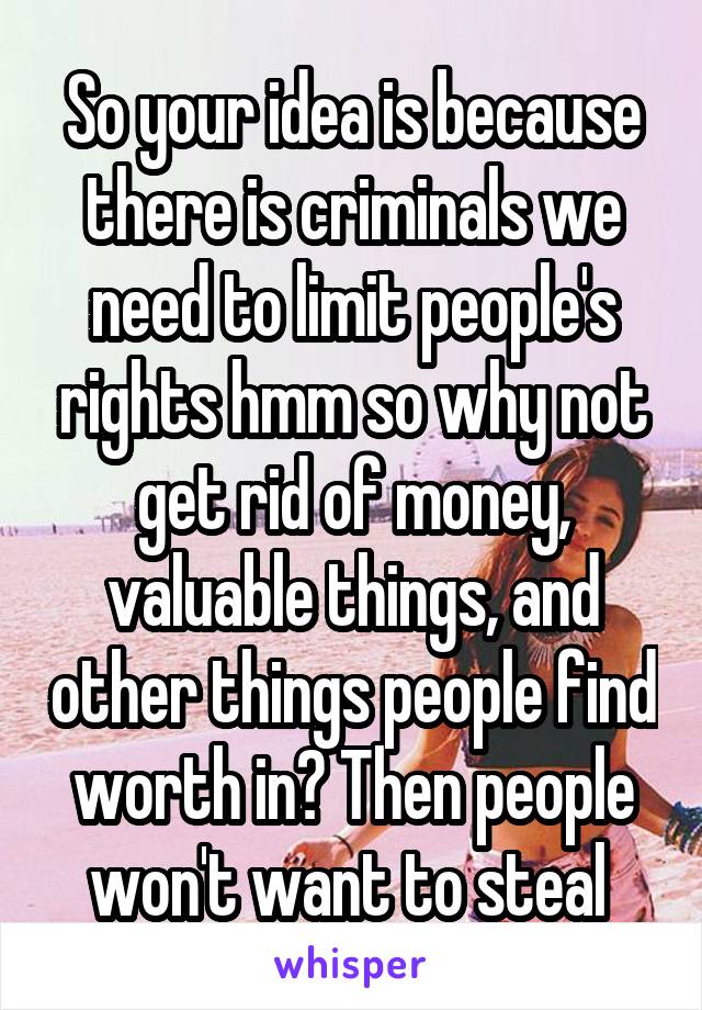 So your idea is because there is criminals we need to limit people's rights hmm so why not get rid of money, valuable things, and other things people find worth in? Then people won't want to steal 