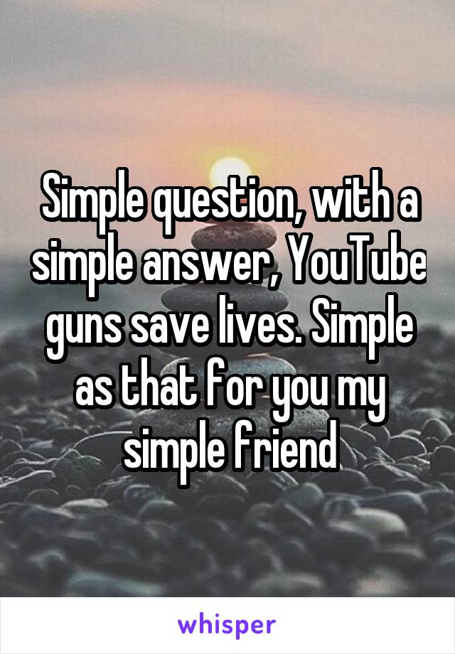 Simple question, with a simple answer, YouTube guns save lives. Simple as that for you my simple friend