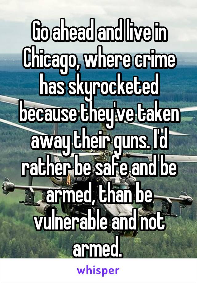 Go ahead and live in Chicago, where crime has skyrocketed because they've taken away their guns. I'd rather be safe and be armed, than be vulnerable and not armed. 