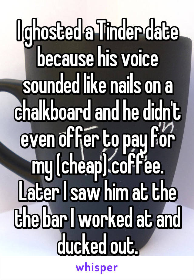 I ghosted a Tinder date because his voice sounded like nails on a chalkboard and he didn't even offer to pay for my (cheap) coffee. Later I saw him at the the bar I worked at and ducked out.