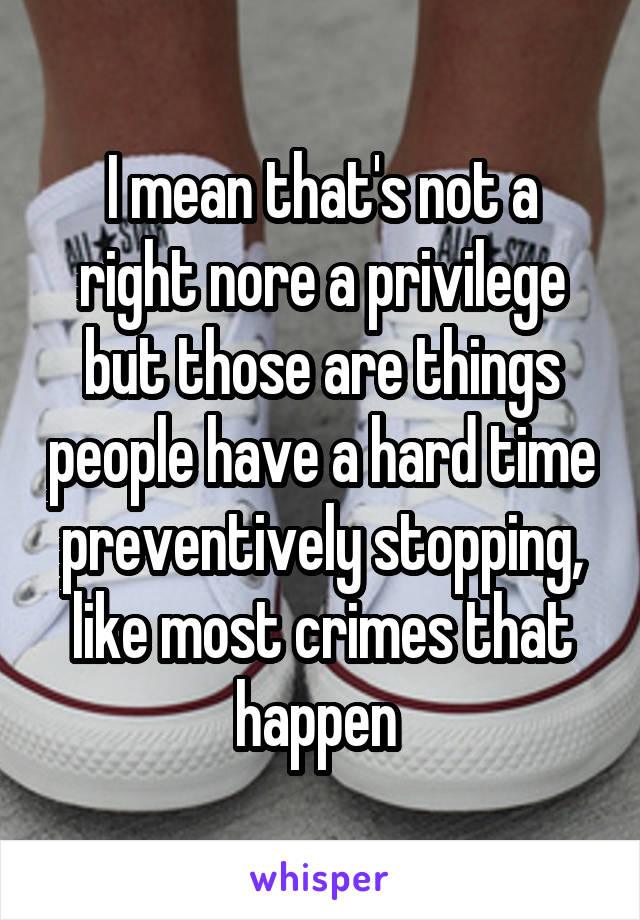 I mean that's not a right nore a privilege but those are things people have a hard time preventively stopping, like most crimes that happen 