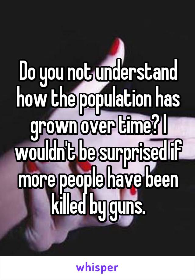 Do you not understand how the population has grown over time? I wouldn't be surprised if more people have been killed by guns.