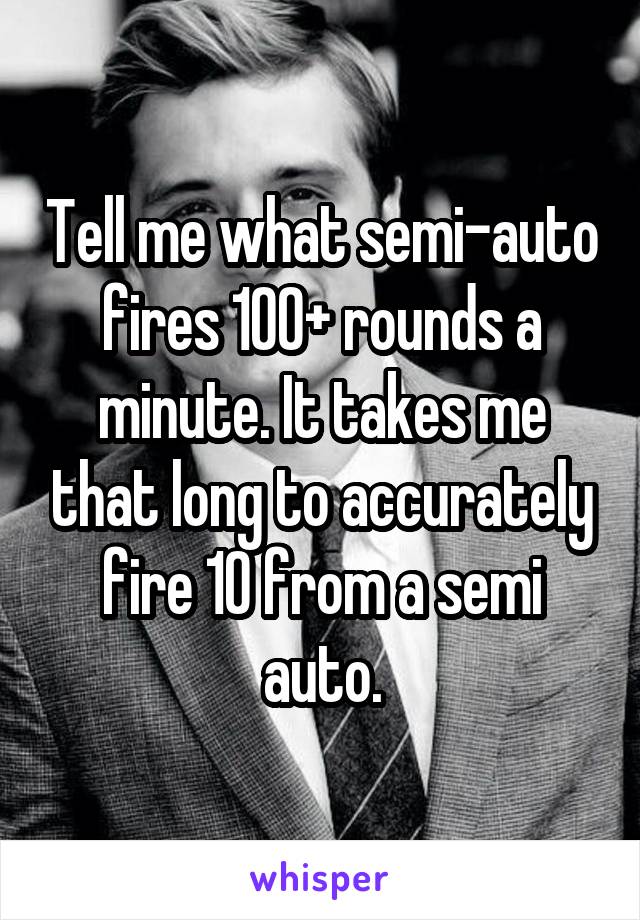 Tell me what semi-auto fires 100+ rounds a minute. It takes me that long to accurately fire 10 from a semi auto.