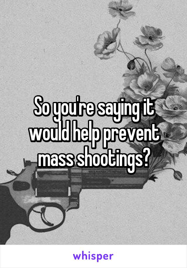 So you're saying it would help prevent mass shootings?