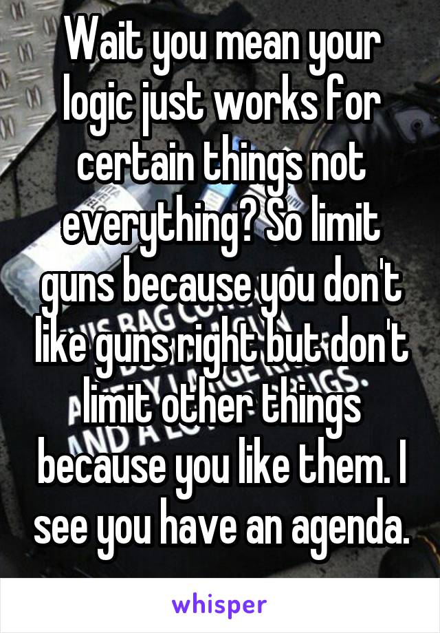 Wait you mean your logic just works for certain things not everything? So limit guns because you don't like guns right but don't limit other things because you like them. I see you have an agenda. 