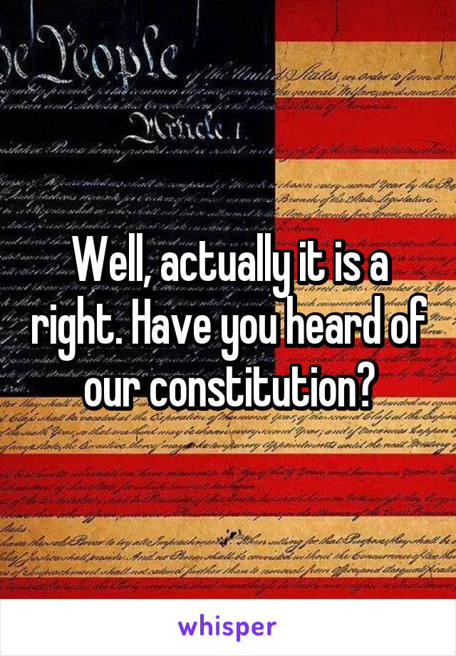 Well, actually it is a right. Have you heard of our constitution?