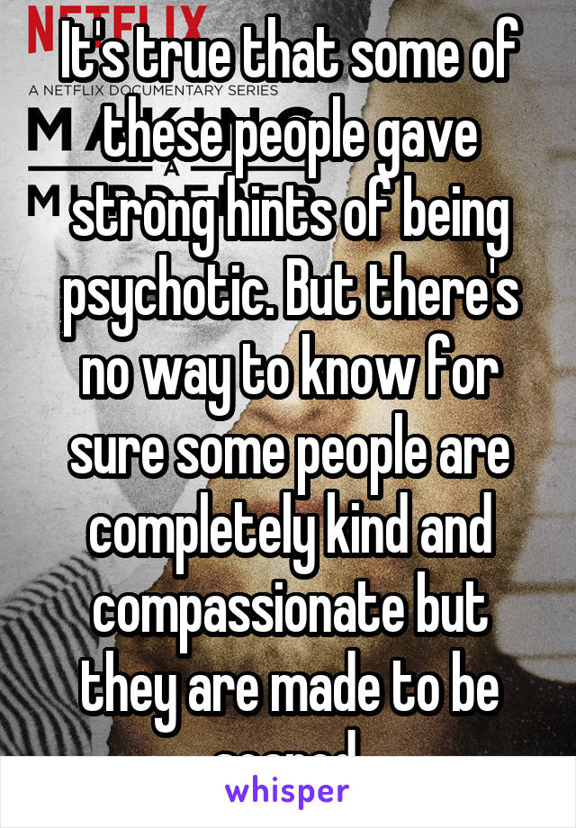 It's true that some of these people gave strong hints of being psychotic. But there's no way to know for sure some people are completely kind and compassionate but they are made to be scared 