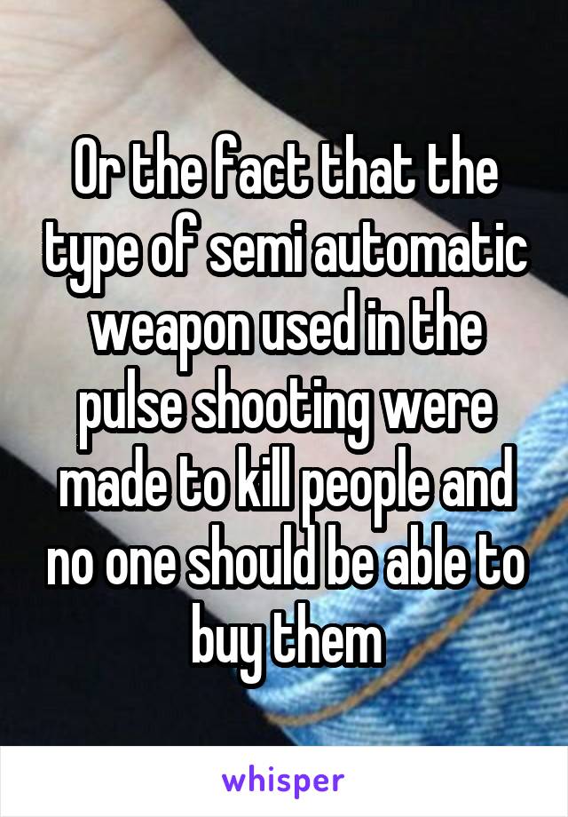 Or the fact that the type of semi automatic weapon used in the pulse shooting were made to kill people and no one should be able to buy them