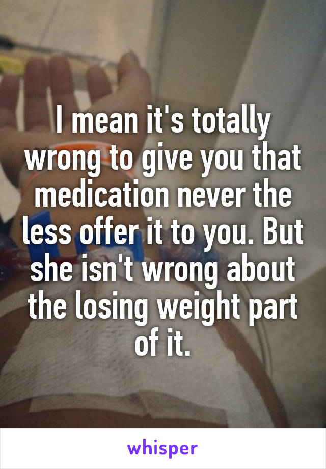 I mean it's totally wrong to give you that medication never the less offer it to you. But she isn't wrong about the losing weight part of it.