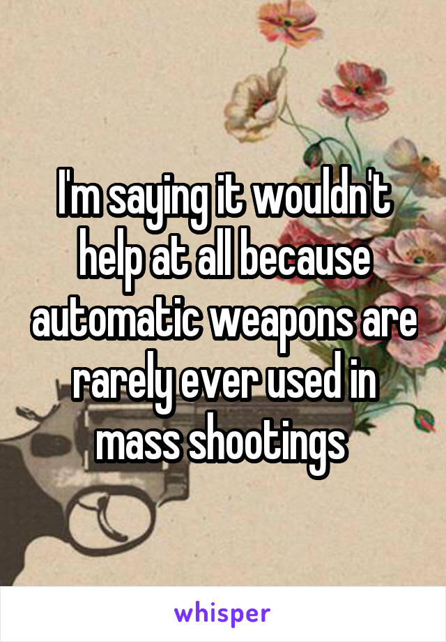 I'm saying it wouldn't help at all because automatic weapons are rarely ever used in mass shootings 