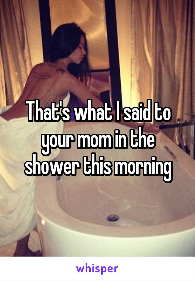 That's what I said to your mom in the shower this morning