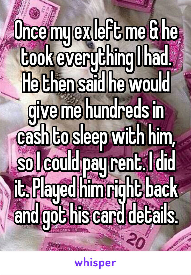 Once my ex left me & he took everything I had. He then said he would give me hundreds in cash to sleep with him, so I could pay rent. I did it. Played him right back and got his card details. 