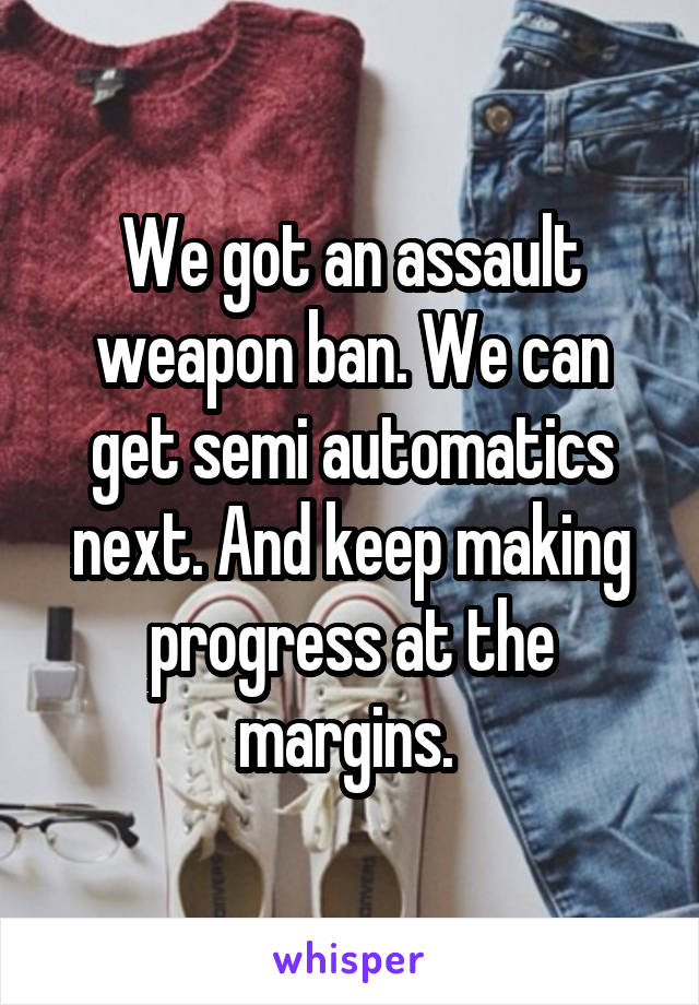 We got an assault weapon ban. We can get semi automatics next. And keep making progress at the margins. 