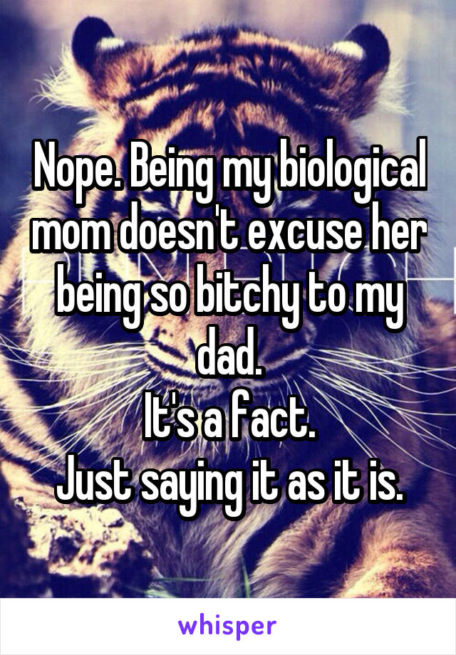 Nope. Being my biological mom doesn't excuse her being so bitchy to my dad.
It's a fact.
Just saying it as it is.