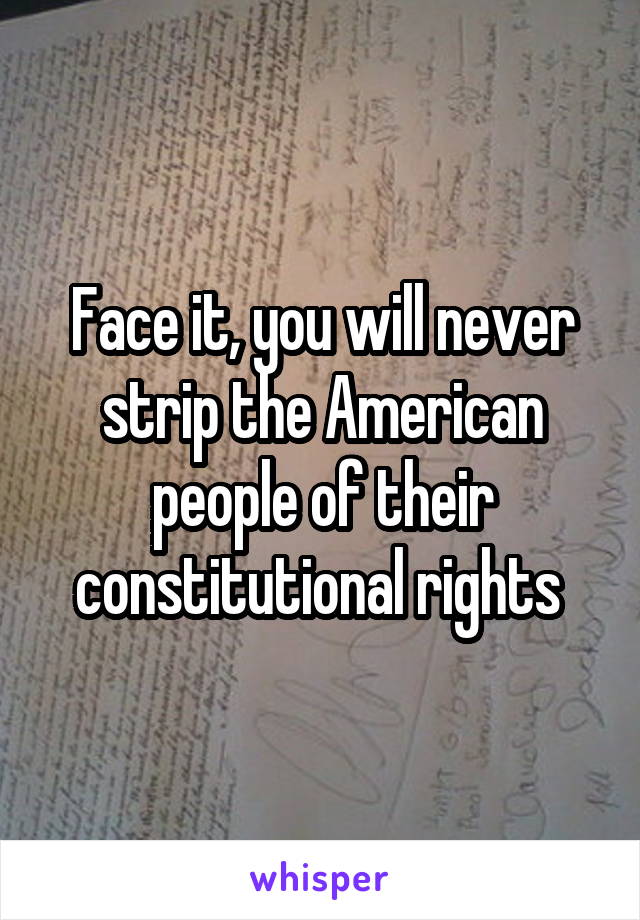 Face it, you will never strip the American people of their constitutional rights 