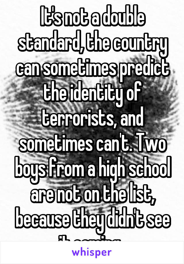 It's not a double standard, the country can sometimes predict the identity of terrorists, and sometimes can't. Two boys from a high school are not on the list, because they didn't see it coming. 