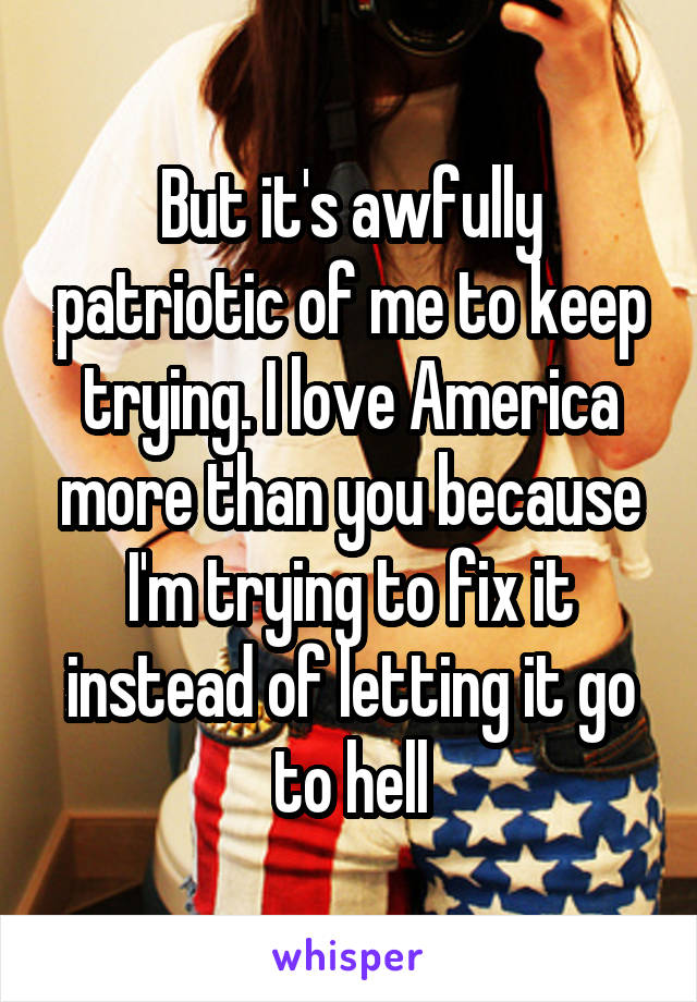 But it's awfully patriotic of me to keep trying. I love America more than you because I'm trying to fix it instead of letting it go to hell