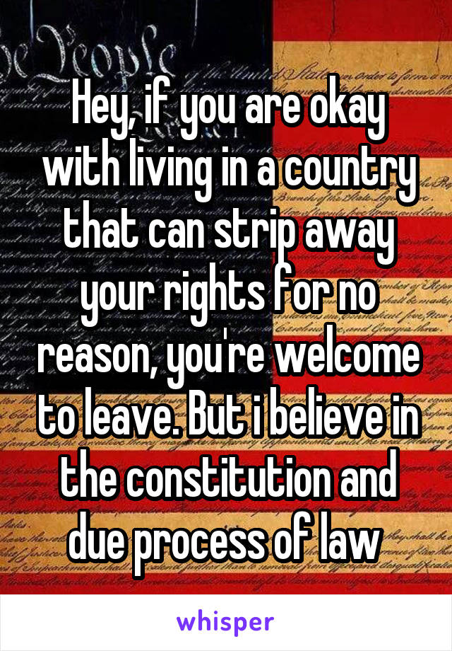 Hey, if you are okay with living in a country that can strip away your rights for no reason, you're welcome to leave. But i believe in the constitution and due process of law 