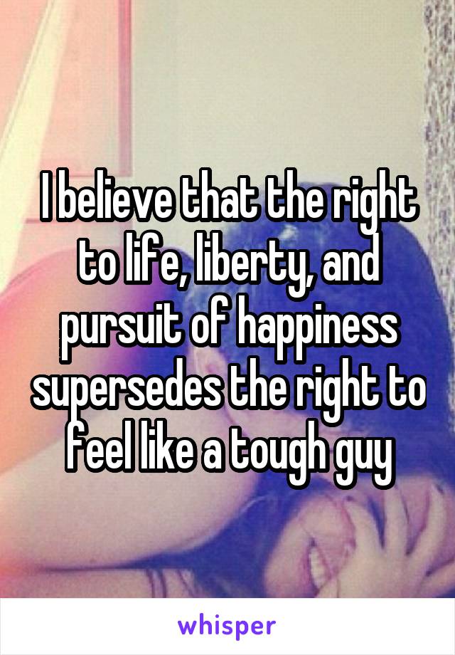 I believe that the right to life, liberty, and pursuit of happiness supersedes the right to feel like a tough guy