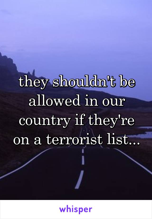 they shouldn't be allowed in our country if they're on a terrorist list...