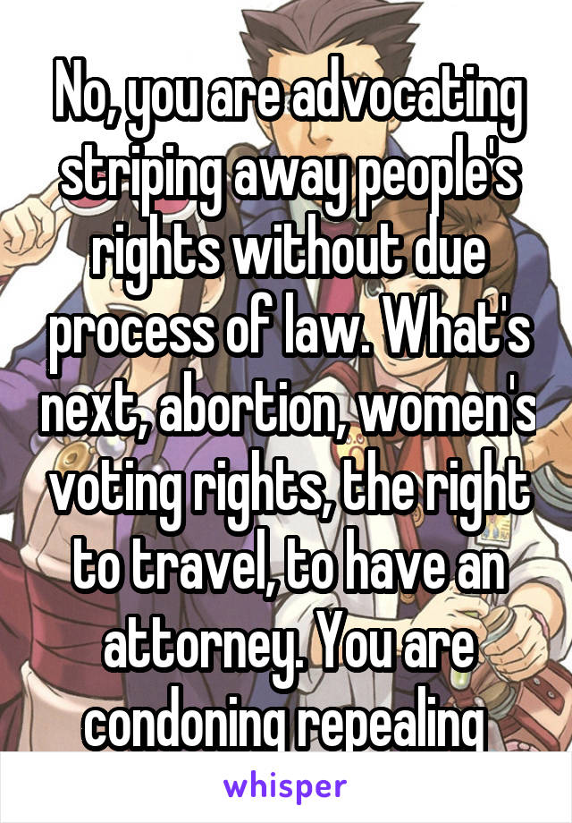 No, you are advocating striping away people's rights without due process of law. What's next, abortion, women's voting rights, the right to travel, to have an attorney. You are condoning repealing 