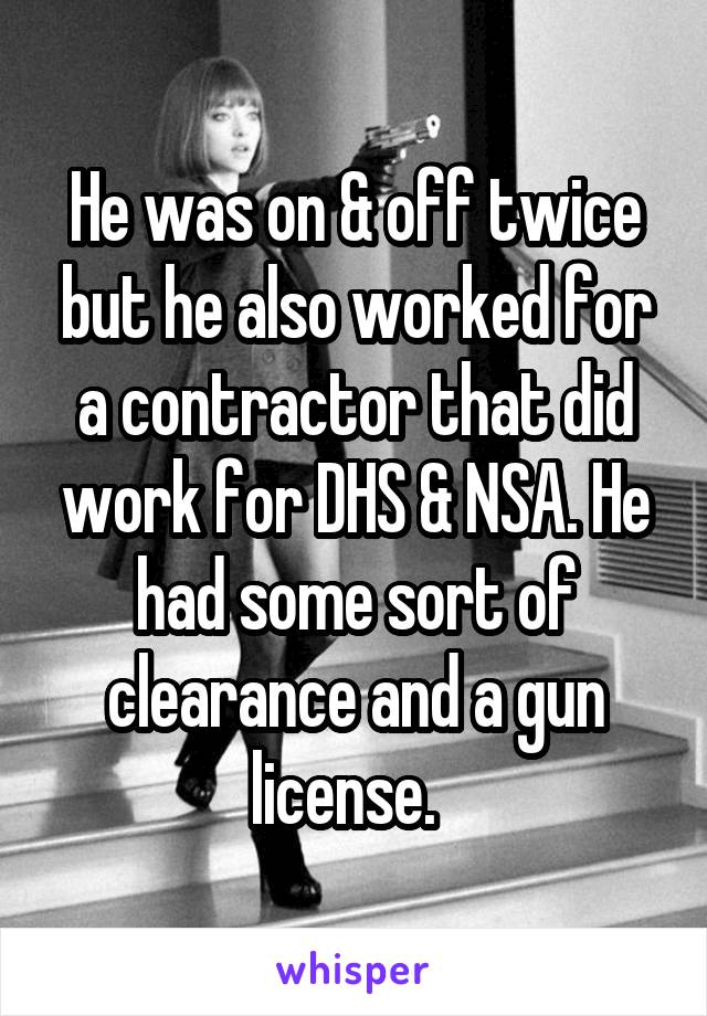 He was on & off twice but he also worked for a contractor that did work for DHS & NSA. He had some sort of clearance and a gun license.  