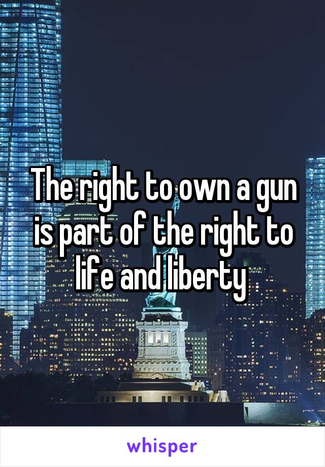 The right to own a gun is part of the right to life and liberty 