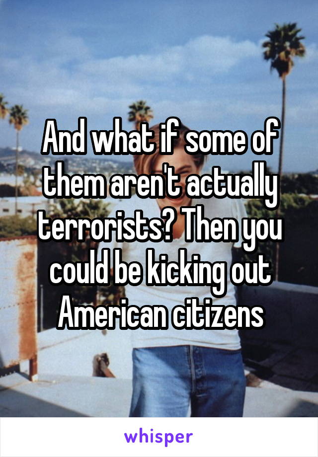 And what if some of them aren't actually terrorists? Then you could be kicking out American citizens