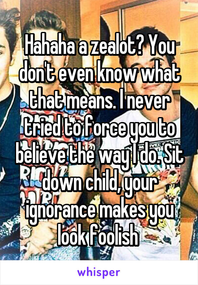 Hahaha a zealot? You don't even know what that means. I never tried to force you to believe the way I do. Sit down child, your ignorance makes you look foolish 