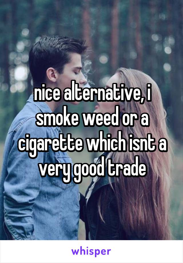 nice alternative, i smoke weed or a cigarette which isnt a very good trade