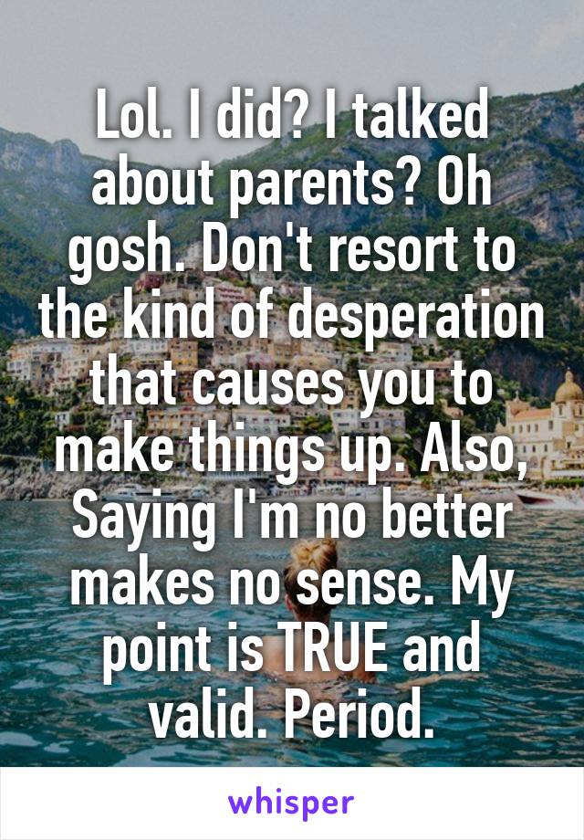 Lol. I did? I talked about parents? Oh gosh. Don't resort to the kind of desperation that causes you to make things up. Also, Saying I'm no better makes no sense. My point is TRUE and valid. Period.