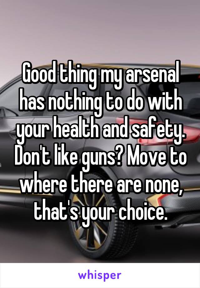 Good thing my arsenal has nothing to do with your health and safety. Don't like guns? Move to where there are none, that's your choice.