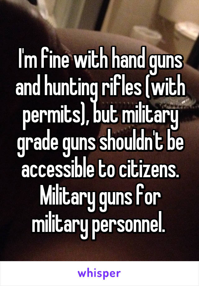 I'm fine with hand guns and hunting rifles (with permits), but military grade guns shouldn't be accessible to citizens. Military guns for military personnel. 