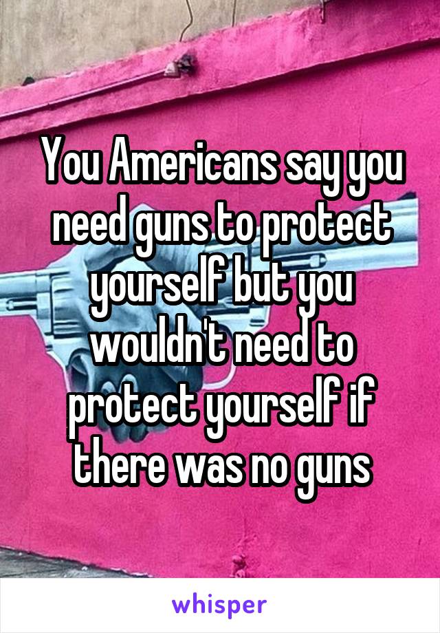 You Americans say you need guns to protect yourself but you wouldn't need to protect yourself if there was no guns