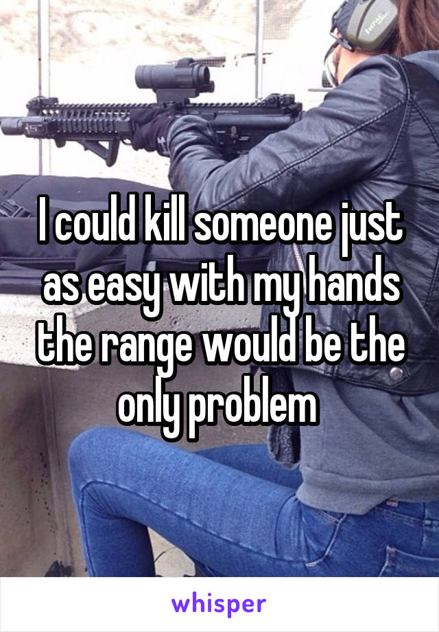 I could kill someone just as easy with my hands the range would be the only problem 