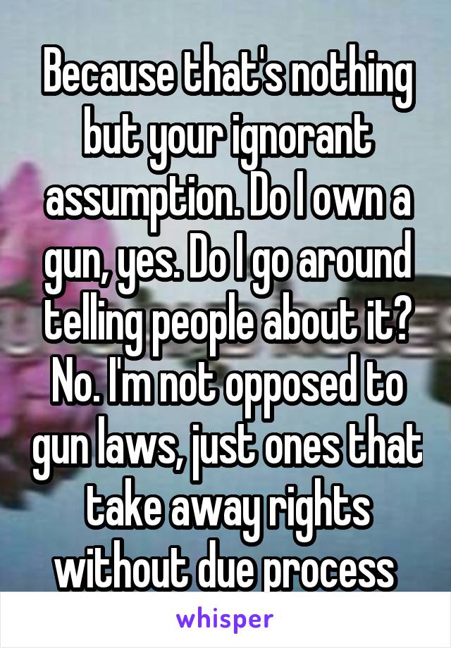 Because that's nothing but your ignorant assumption. Do I own a gun, yes. Do I go around telling people about it? No. I'm not opposed to gun laws, just ones that take away rights without due process 