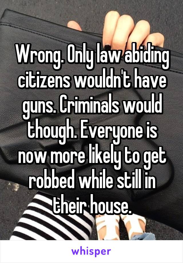 Wrong. Only law abiding citizens wouldn't have guns. Criminals would though. Everyone is now more likely to get robbed while still in their house.