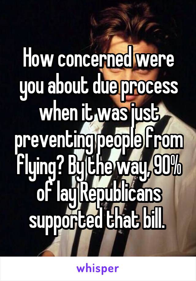 How concerned were you about due process when it was just preventing people from flying? By the way, 90% of lay Republicans supported that bill. 