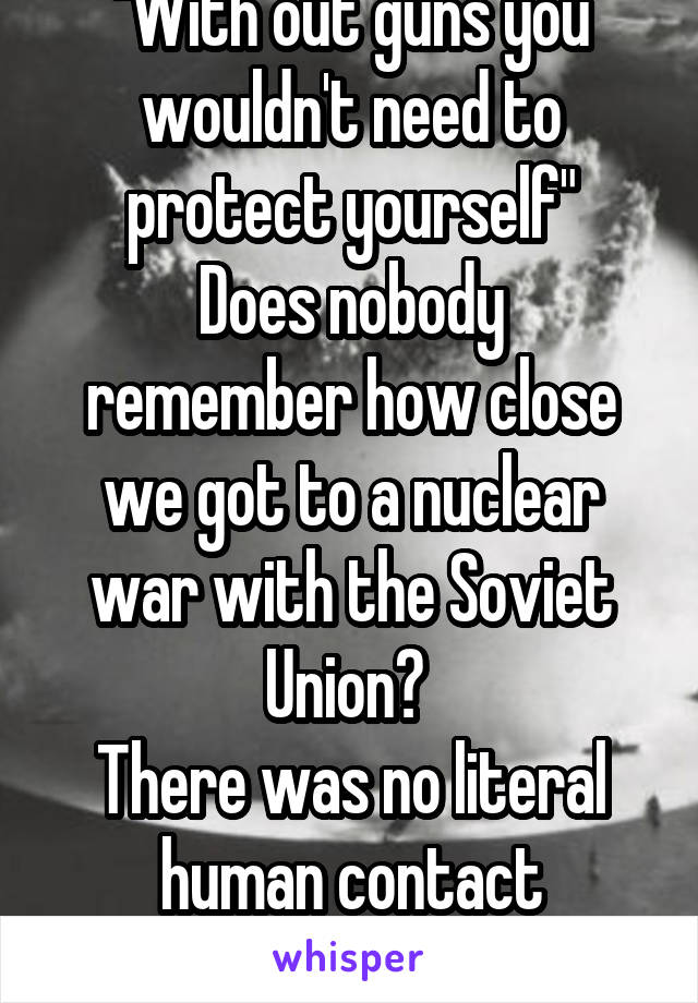 "With out guns you wouldn't need to protect yourself"
Does nobody remember how close we got to a nuclear war with the Soviet Union? 
There was no literal human contact between us and them.