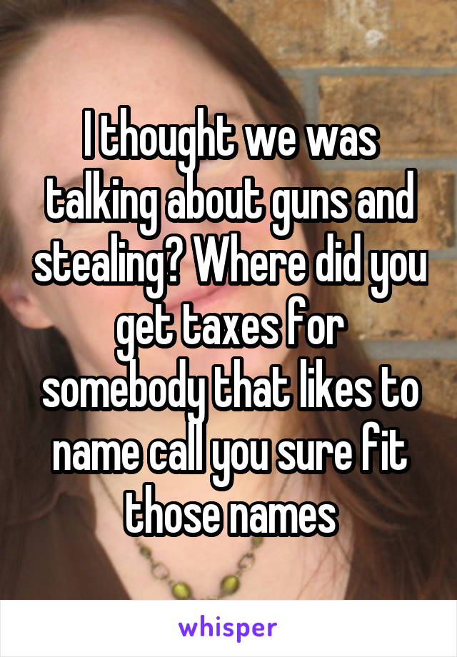 I thought we was talking about guns and stealing? Where did you get taxes for somebody that likes to name call you sure fit those names