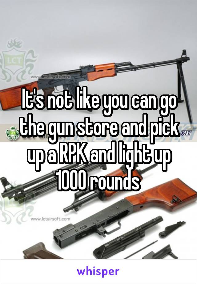 It's not like you can go the gun store and pick up a RPK and light up 1000 rounds 