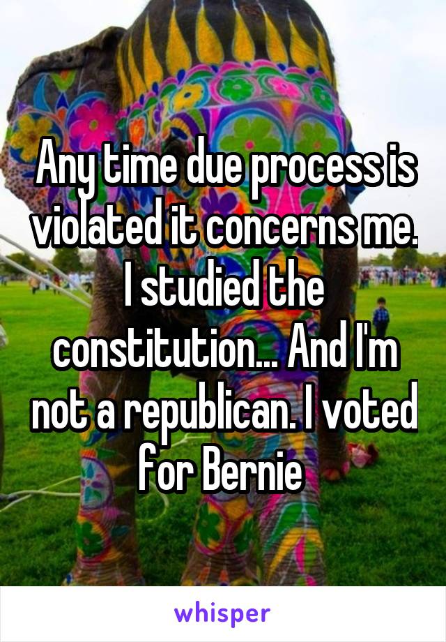 Any time due process is violated it concerns me. I studied the constitution... And I'm not a republican. I voted for Bernie 