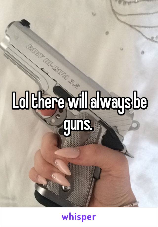 Lol there will always be guns. 