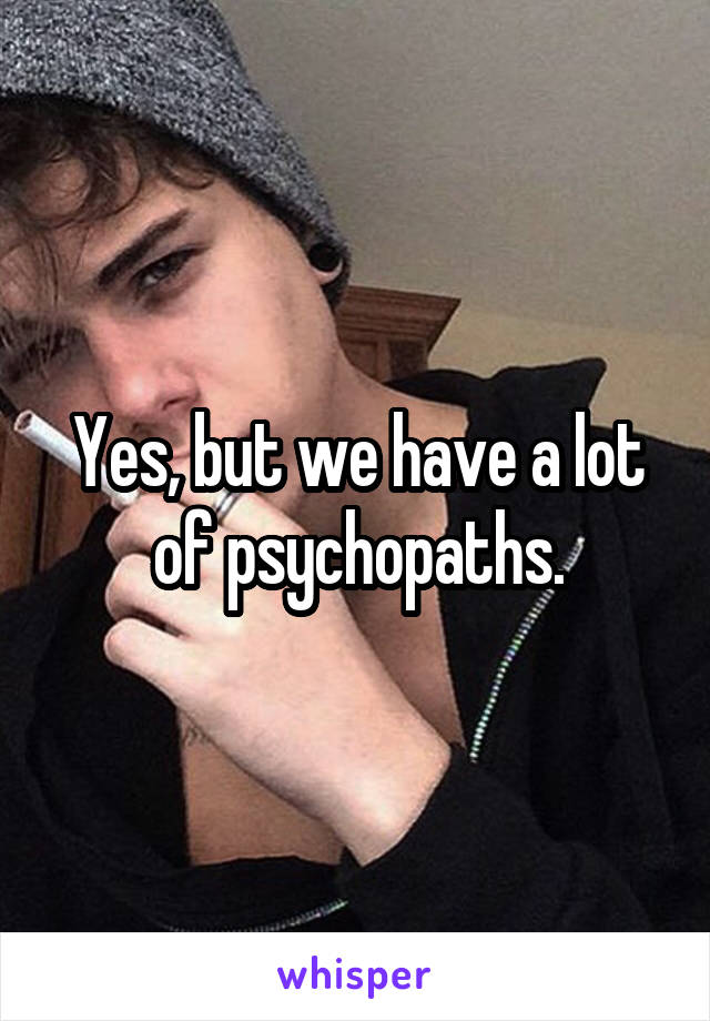 Yes, but we have a lot of psychopaths.