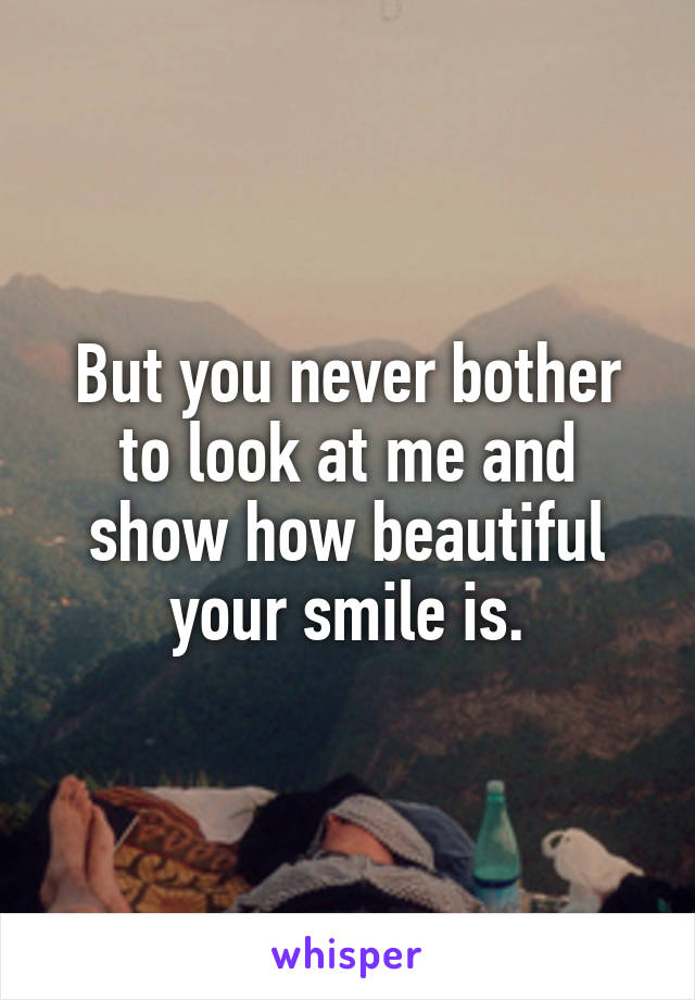 But you never bother to look at me and show how beautiful your smile is.