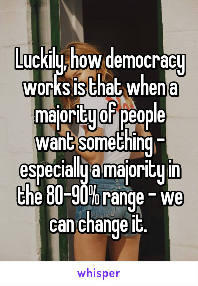 Luckily, how democracy works is that when a majority of people want something - especially a majority in the 80-90% range - we can change it. 