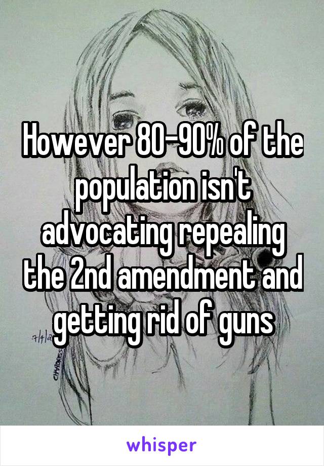 However 80-90% of the population isn't advocating repealing the 2nd amendment and getting rid of guns