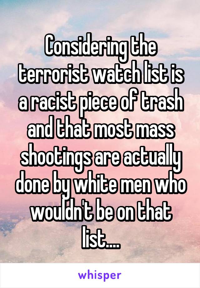 Considering the terrorist watch list is a racist piece of trash and that most mass shootings are actually done by white men who wouldn't be on that list....